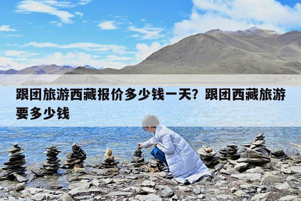 跟团旅游西藏报价多少钱一天?跟团西藏旅游要多少钱