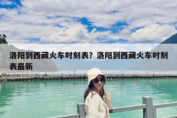 洛阳到西藏火车时刻表?洛阳到西藏火车时刻表最新