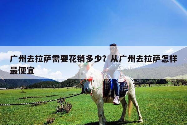 广州去拉萨需要花销多少?从广州去拉萨怎样最便宜