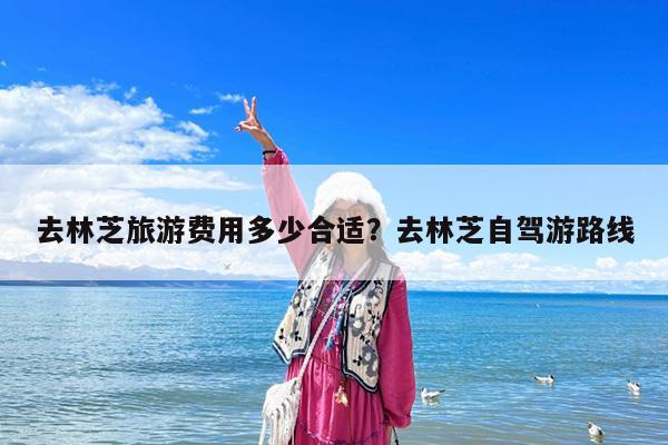 去林芝旅游费用多少合适?去林芝自驾游路线