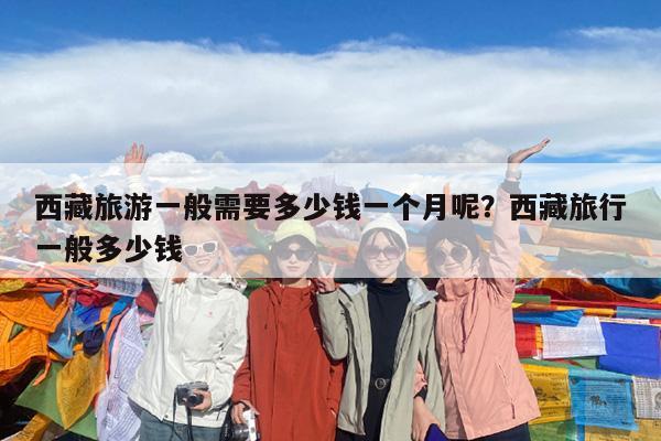 西藏旅游一般需要多少钱一个月呢?西藏旅行一般多少钱