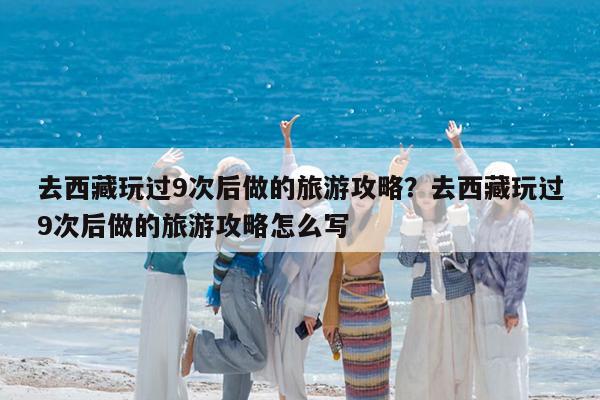 去西藏玩过9次后做的旅游攻略?去西藏玩过9次后做的旅游攻略怎么写