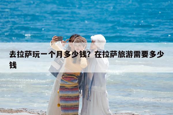 去拉萨玩一个月多少钱?在拉萨旅游需要多少钱